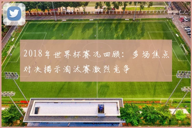 2018年世界杯赛况回顾：多场焦点对决揭示淘汰赛激烈竞争