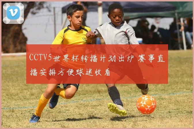 CCTV5世界杯转播计划出炉 赛事直播安排方便球迷收看