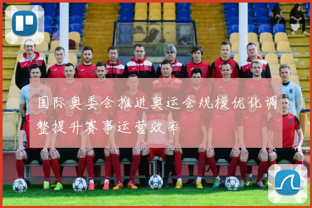 国际奥委会推进奥运会规模优化调整提升赛事运营效率