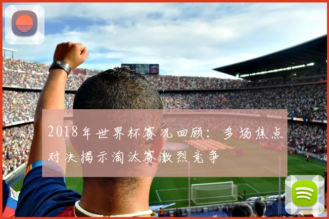 2018年世界杯赛况回顾：多场焦点对决揭示淘汰赛激烈竞争