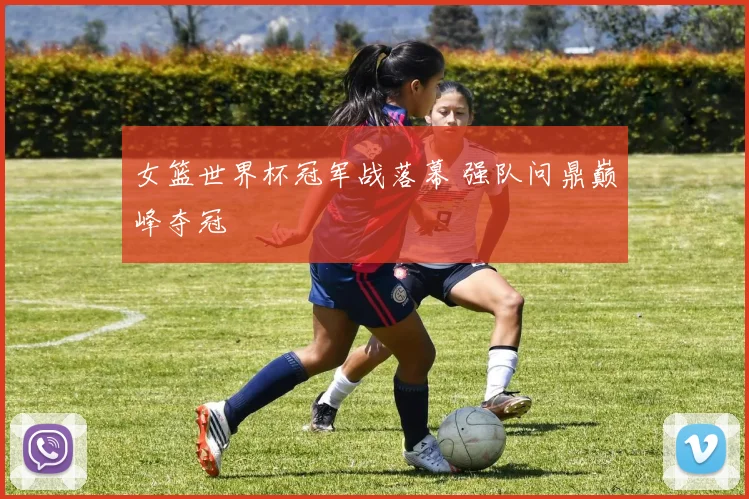 女篮世界杯冠军战落幕 强队问鼎巅峰夺冠