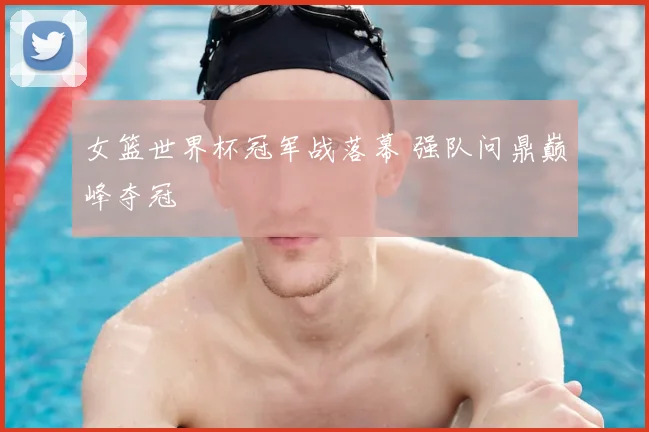女篮世界杯冠军战落幕 强队问鼎巅峰夺冠