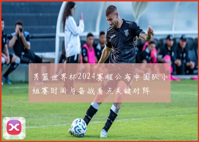 男篮世界杯2024赛程公布中国队小组赛时间与备战看点关键对阵