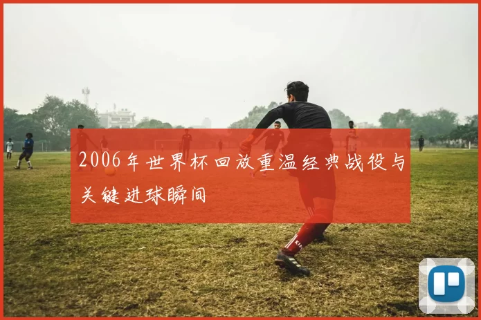2006年世界杯回放重温经典战役与关键进球瞬间