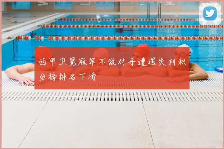 西甲卫冕冠军不敌对手遭遇失利积分榜排名下滑