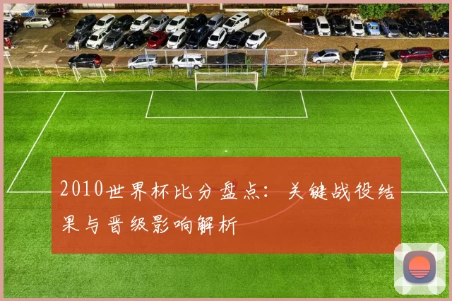 2010世界杯比分盘点：关键战役结果与晋级影响解析