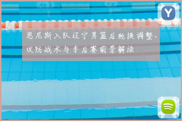 恩尼斯入队辽宁男篮后轮换调整、攻防战术与季后赛前景解读