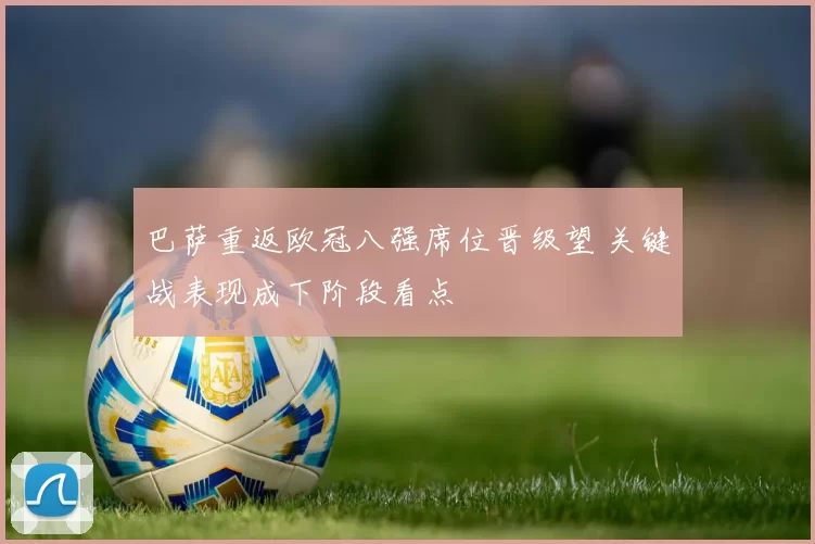 巴萨重返欧冠八强席位晋级望 关键战表现成下阶段看点