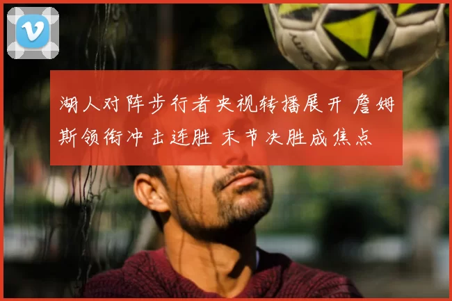 湖人对阵步行者央视转播展开 詹姆斯领衔冲击连胜 末节决胜成焦点