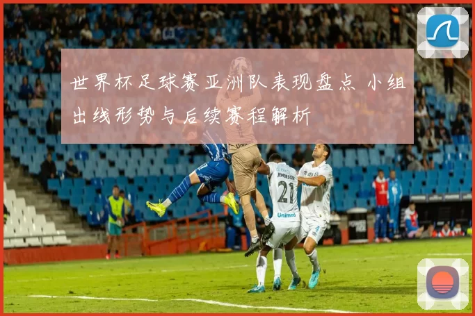 世界杯足球赛亚洲队表现盘点 小组出线形势与后续赛程解析