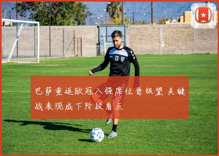 巴萨重返欧冠八强席位晋级望 关键战表现成下阶段看点