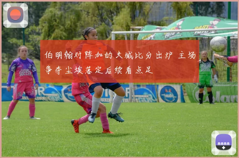 伯明翰对阵加的夫城比分出炉 主场争夺尘埃落定后续看点足