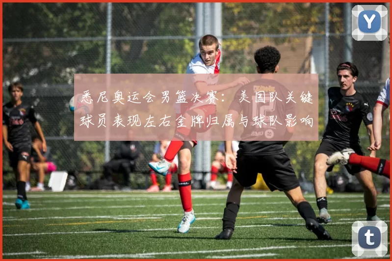 悉尼奥运会男篮决赛：美国队关键球员表现左右金牌归属与球队影响