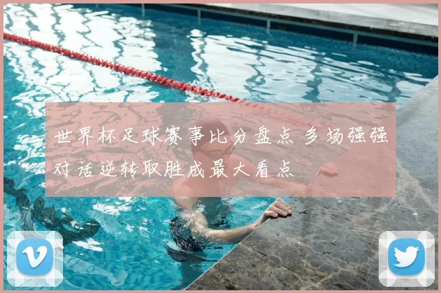 世界杯足球赛事比分盘点 多场强强对话逆转取胜成最大看点