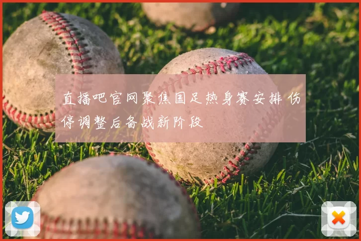 直播吧官网聚焦国足热身赛安排 伤停调整后备战新阶段