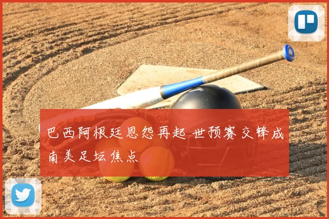 巴西阿根廷恩怨再起 世预赛交锋成南美足坛焦点