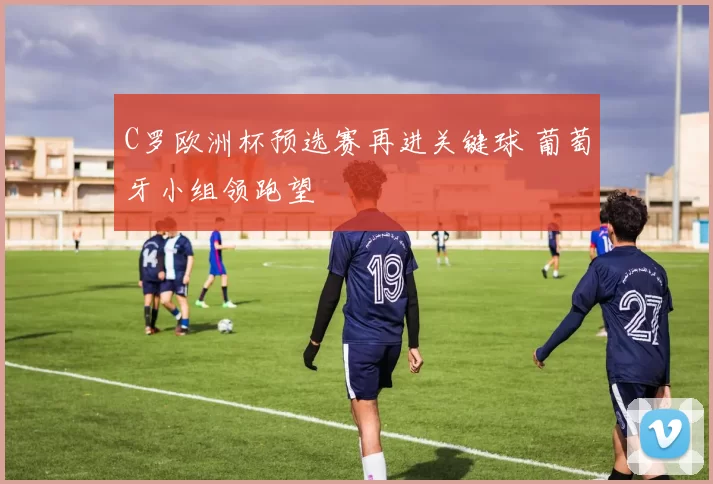 C罗欧洲杯预选赛再进关键球 葡萄牙小组领跑望