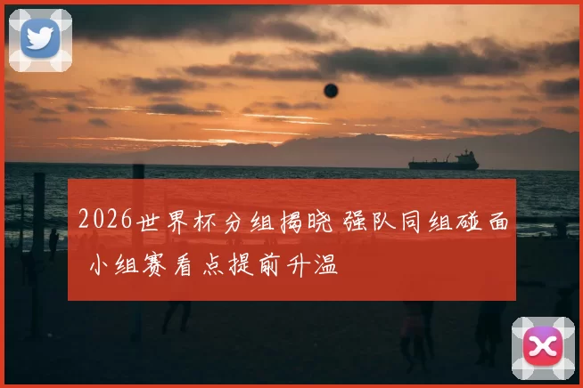 2026世界杯分组揭晓 强队同组碰面 小组赛看点提前升温