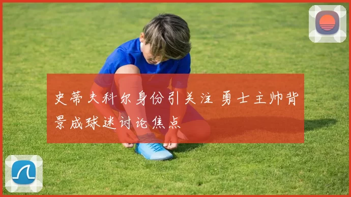 史蒂夫科尔身份引关注 勇士主帅背景成球迷讨论焦点
