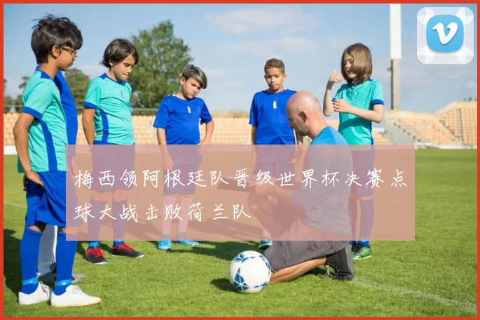 梅西领阿根廷队晋级世界杯决赛点球大战击败荷兰队