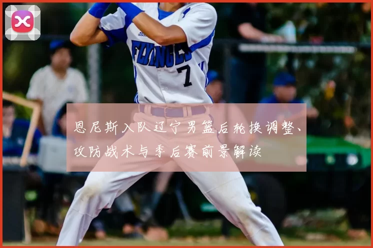 恩尼斯入队辽宁男篮后轮换调整、攻防战术与季后赛前景解读
