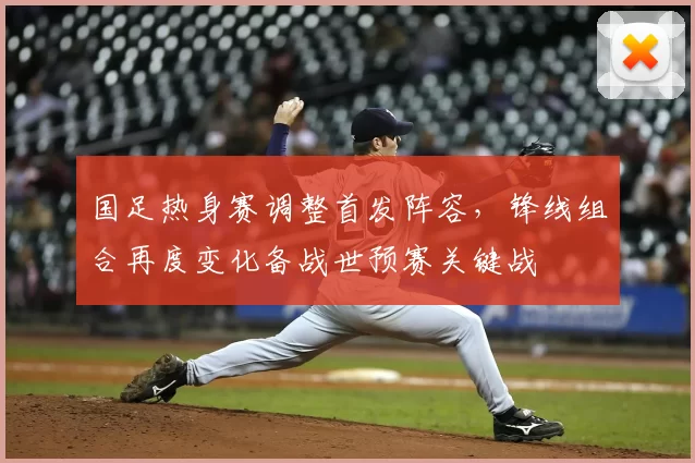 国足热身赛调整首发阵容，锋线组合再度变化备战世预赛关键战