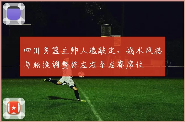 四川男篮主帅人选敲定，战术风格与轮换调整将左右季后赛席位