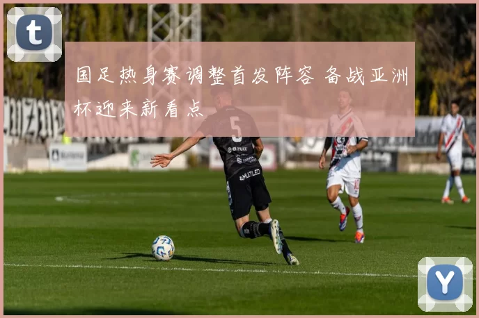 国足热身赛调整首发阵容 备战亚洲杯迎来新看点
