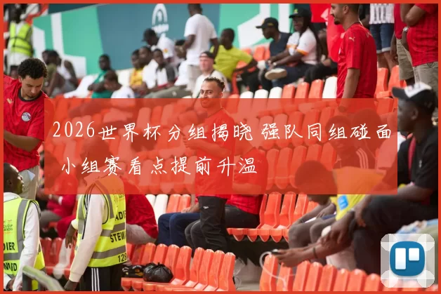 2026世界杯分组揭晓 强队同组碰面 小组赛看点提前升温