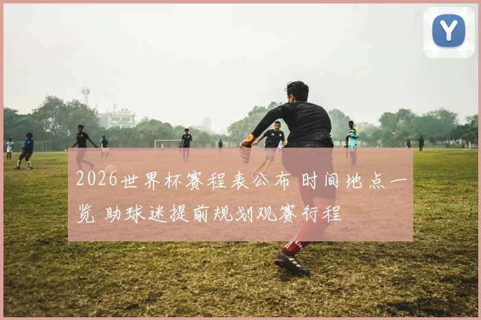 2026世界杯赛程表公布 时间地点一览 助球迷提前规划观赛行程