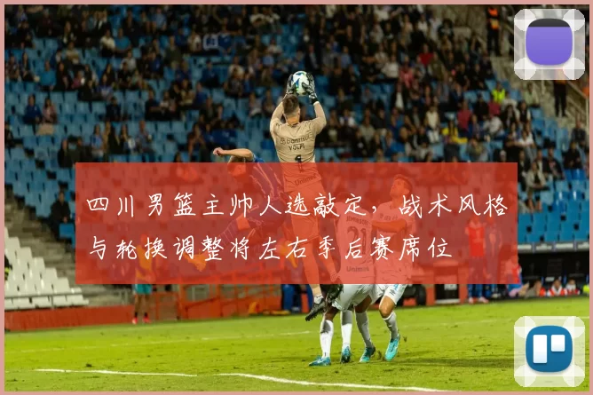 四川男篮主帅人选敲定，战术风格与轮换调整将左右季后赛席位