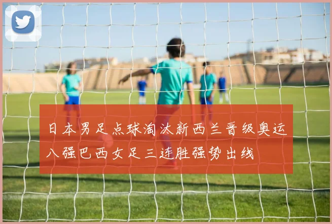 日本男足点球淘汰新西兰晋级奥运八强巴西女足三连胜强势出线