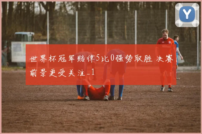 世界杯冠军赔律5比0强势取胜 决赛前景更受关注_1