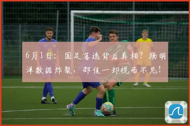 6月1日：国足落选背后真相？杨明洋数据炸裂，邵佳一却视而不见！_中场球员_中超_比赛