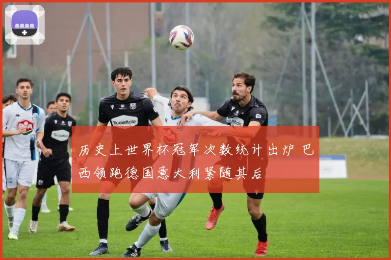 历史上世界杯冠军次数统计出炉 巴西领跑德国意大利紧随其后