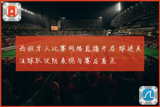 西班牙人比赛网络直播开启 球迷关注球队攻防表现与赛后看点