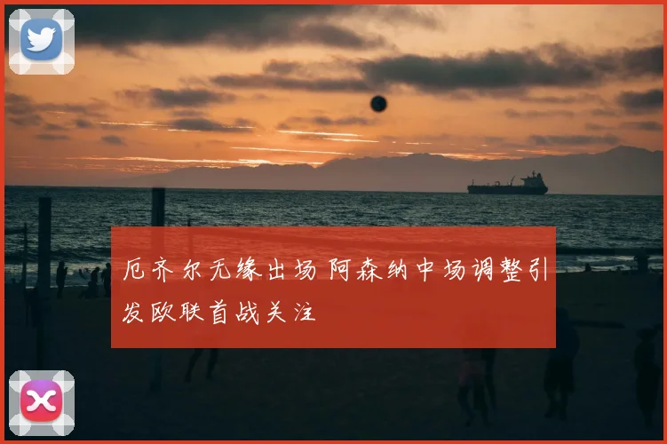 厄齐尔无缘出场 阿森纳中场调整引发欧联首战关注