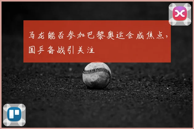 马龙能否参加巴黎奥运会成焦点,国乒备战引关注