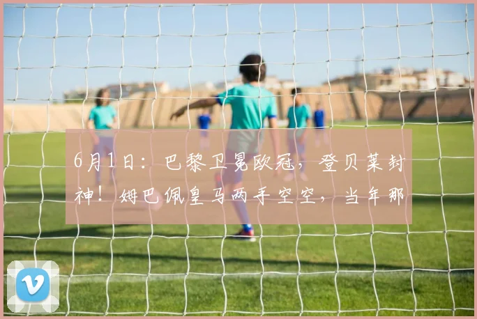 6月1日：巴黎卫冕欧冠，登贝莱封神！姆巴佩皇马两手空空，当年那句去皇马更容易夺冠成了笑话_马德里_阿贾克斯_阿森纳